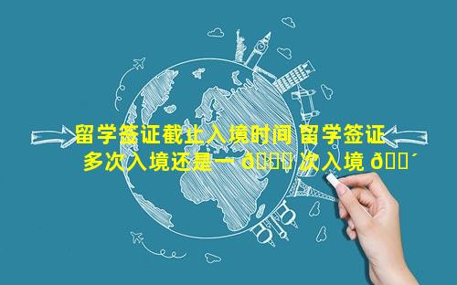 留学签证截止入境时间 留学签证多次入境还是一 🐕 次入境 🌴
